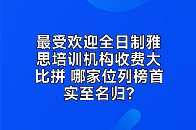 最受欢迎全日制雅思培训机构收费大比拼 哪家位列榜首实至名归？