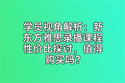 学员视角解析：新东方雅思录播课程性价比探讨，值得购买吗？