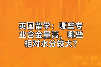 英国留学：哪些专业含金量高，哪些相对水分较大？
