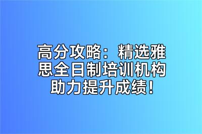 高分攻略：精选雅思全日制培训机构助力提升成绩！