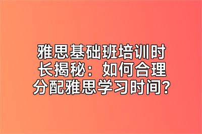雅思基础班培训时长揭秘：如何合理分配雅思学习时间？