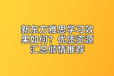 新东方雅思学习效果如何？优质资源汇总倾情推荐