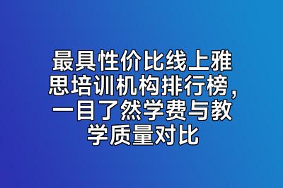 最具性价比线上雅思培训机构排行榜，一目了然学费与教学质量对比