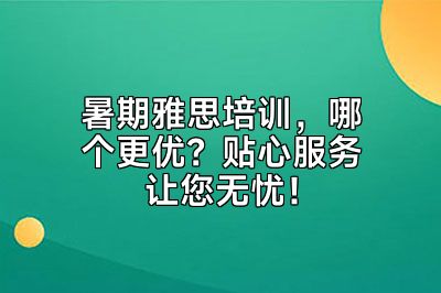 暑期雅思培训，哪个更优？贴心服务让您无忧！
