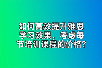 如何高效提升雅思学习效果，考虑每节培训课程的价格？