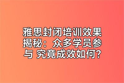 雅思封闭培训效果揭秘：众多学员参与 究竟成效如何？