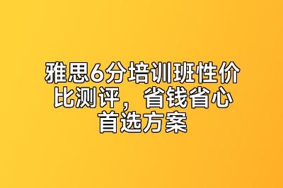 雅思6分培训班性价比测评，省钱省心首选方案