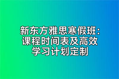 新东方雅思寒假班：课程时间表及高效学习计划定制