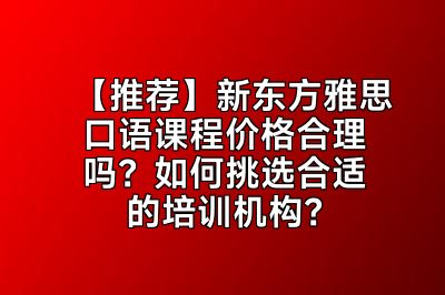 【推荐】新东方雅思口语课程价格合理吗？如何挑选合适的培训机构？
