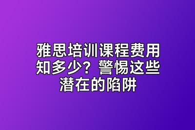 雅思培训课程费用知多少？警惕这些潜在的陷阱