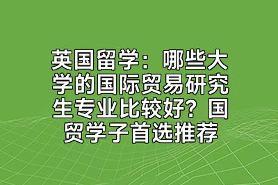 英国留学：哪些大学的国际贸易研究生专业比较好？国贸学子首选推荐