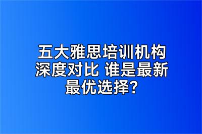 五大雅思培训机构深度对比 谁是最新最优选择？