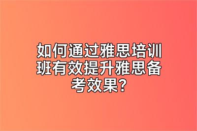 如何通过雅思培训班有效提升雅思备考效果？