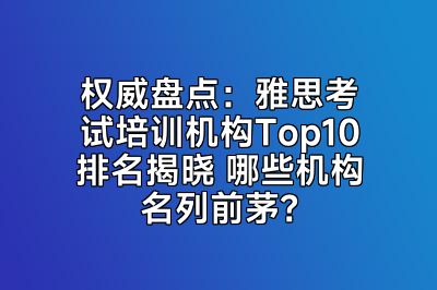 权威盘点：雅思考试培训机构Top10排名揭晓 哪些机构名列前茅？