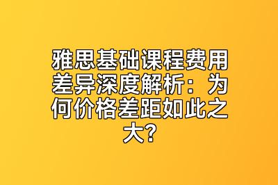 雅思基础课程费用差异深度解析：为何价格差距如此之大？