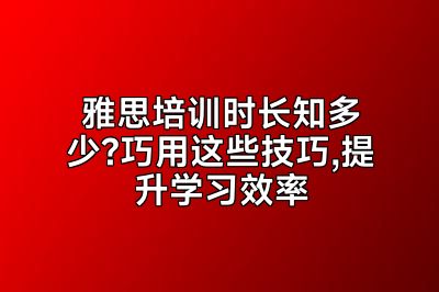 雅思培训时长知多少?巧用这些技巧,提升学习效率