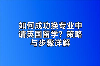 如何成功换专业申请英国留学？策略与步骤详解
