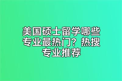 美国硕士留学哪些专业最热门？热搜专业推荐