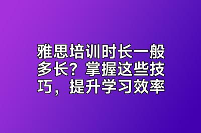 雅思培训时长一般多长？掌握这些技巧，提升学习效率