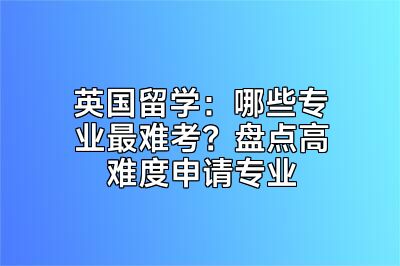 英国留学：哪些专业最难考？盘点高难度申请专业