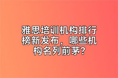 雅思培训机构排行榜新发布，哪些机构名列前茅？