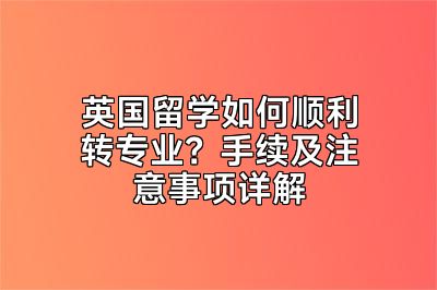 英国留学如何顺利转专业？手续及注意事项详解