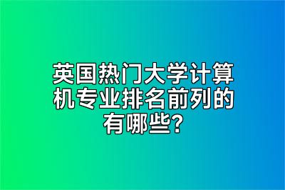 英国热门大学计算机专业排名前列的有哪些？