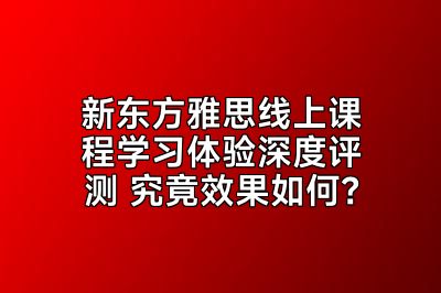 新东方雅思线上课程学习体验深度评测 究竟效果如何？