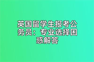 英国留学生报考公务员：专业选择困惑解答