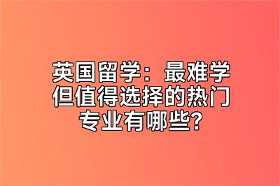 英国留学：最难学但值得选择的热门专业有哪些？