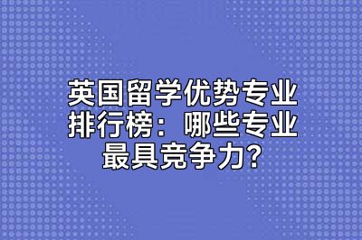 英国留学优势专业排行榜：哪些专业最具竞争力？