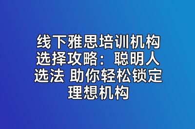 线下雅思培训机构选择攻略：聪明人选法 助你轻松锁定理想机构