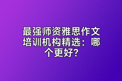 最强师资雅思作文培训机构精选：哪个更好？