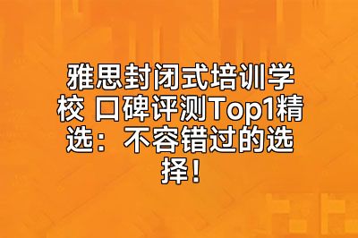 雅思封闭式培训学校 口碑评测Top1精选：不容错过的选择！