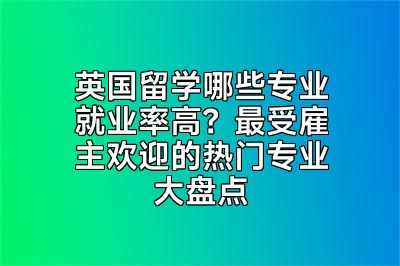 英国留学哪些专业就业率高？最受雇主欢迎的热门专业大盘点