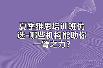 夏季雅思培训班优选-哪些机构能助你一臂之力？