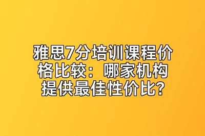 雅思7分培训课程价格比较：哪家机构提供最佳性价比？