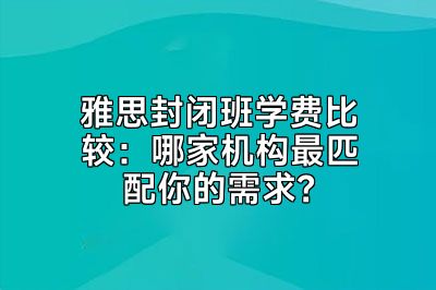 雅思封闭班学费比较：哪家机构最匹配你的需求？