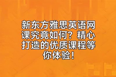 新东方雅思英语网课究竟如何？精心打造的优质课程等你体验！