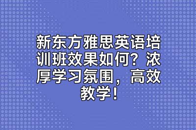 新东方雅思英语培训班效果如何？浓厚学习氛围，高效教学！