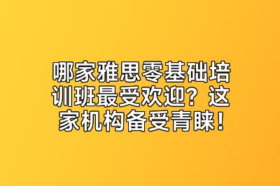 哪家雅思零基础培训班最受欢迎？这家机构备受青睐！