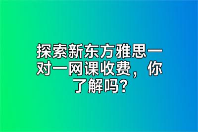 探索新东方雅思一对一网课收费，你了解吗？