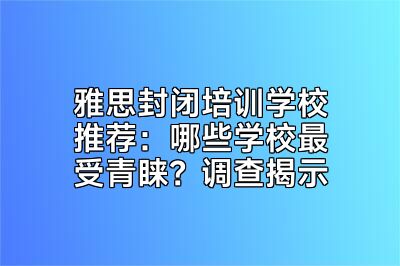 雅思封闭培训学校推荐：哪些学校最受青睐？调查揭示