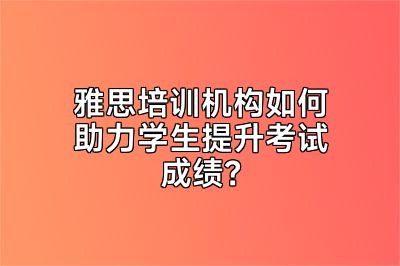 雅思培训机构如何助力学生提升考试成绩？