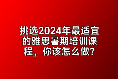 挑选2024年最适宜的雅思暑期培训课程，你该怎么做？