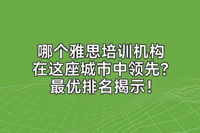 哪个雅思培训机构在这座城市中领先？最优排名揭示！