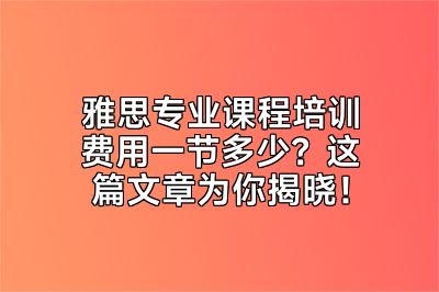 雅思专业课程培训费用一节多少？这篇文章为你揭晓！