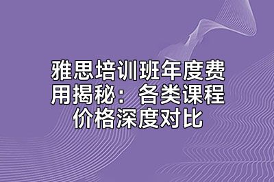 雅思培训班年度费用揭秘：各类课程价格深度对比
