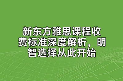 新东方雅思课程收费标准深度解析，明智选择从此开始