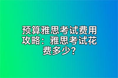 预算雅思考试费用攻略：雅思考试花费多少？